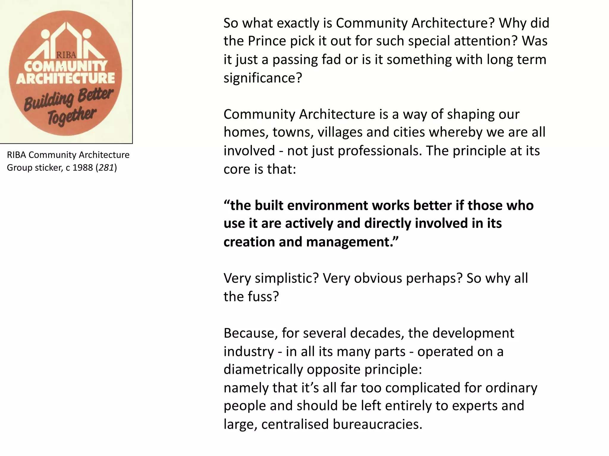 So what exactly is Community Architecture? Why did
the Prince pick it out for such special attention? Was
it just a passing fad or is it something with long term
significance?
Community Architecture is a way of shaping our
homes, towns, villages and cities whereby we are all
involved - not just professionals. The principle at its
core is that:
“the built environment works better if those who
use it are actively and directly involved in its
creation and management.”
Very simplistic? Very obvious perhaps? So why all
the fuss?
Because, for several decades, the development
industry - in all its many parts - operated on a
diametrically opposite principle:
namely that it’s all far too complicated for ordinary
people and should be left entirely to experts and
large, centralised bureaucracies.
RIBA Community Architecture
Group sticker, c 1988 (281)
 