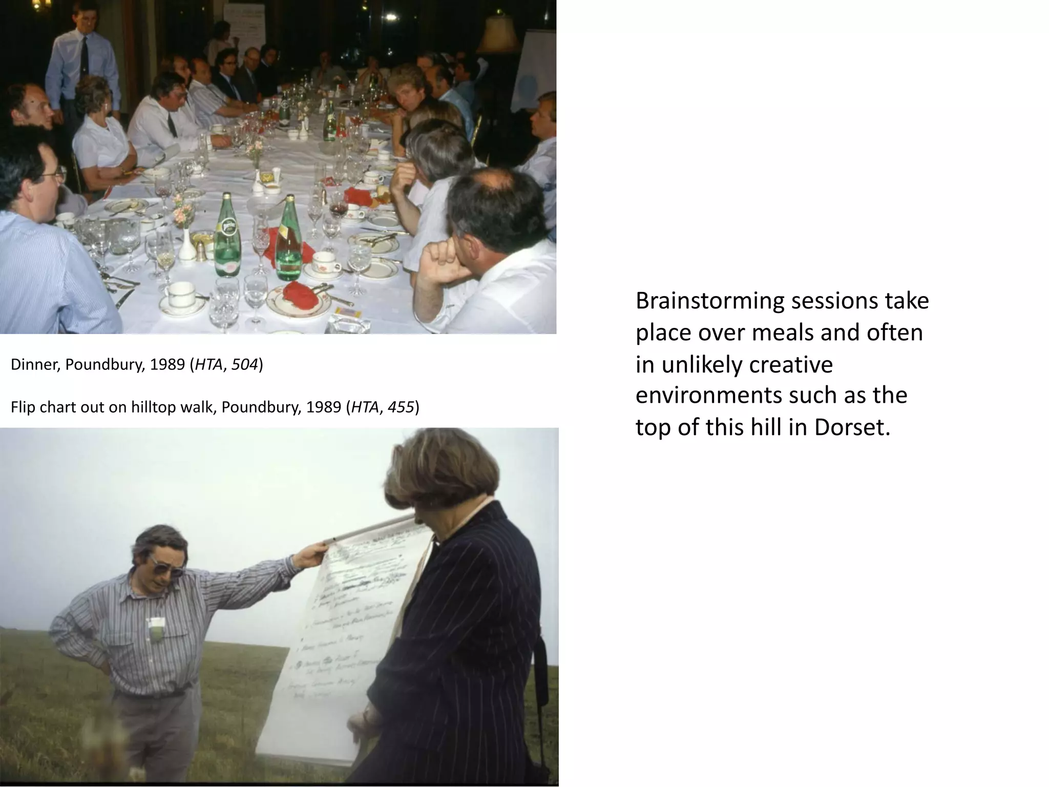 Brainstorming sessions take
place over meals and often
in unlikely creative
environments such as the
top of this hill in Dorset.
Dinner, Poundbury, 1989 (HTA, 504)
Flip chart out on hilltop walk, Poundbury, 1989 (HTA, 455)
 