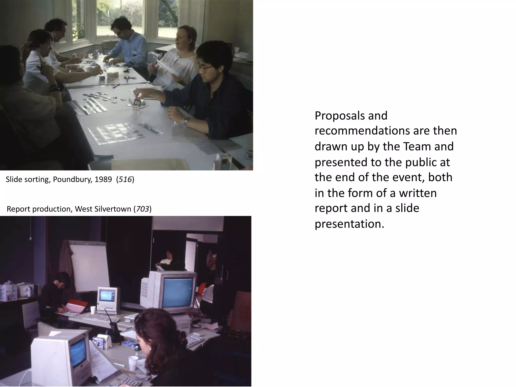 Proposals and
recommendations are then
drawn up by the Team and
presented to the public at
the end of the event, both
in the form of a written
report and in a slide
presentation.
Slide sorting, Poundbury, 1989 (516)
Report production, West Silvertown (703)
 
