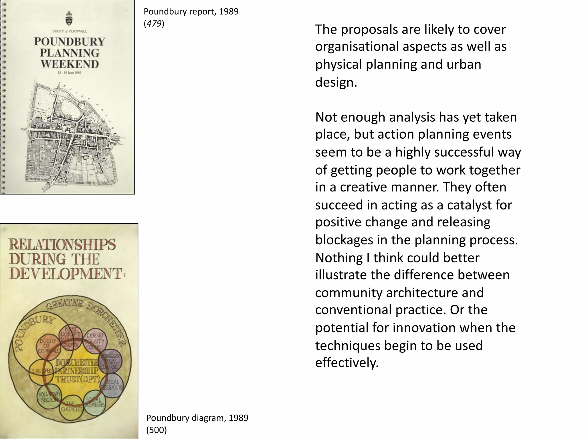 The proposals are likely to cover
organisational aspects as well as
physical planning and urban
design.
Not enough analysis has yet taken
place, but action planning events
seem to be a highly successful way
of getting people to work together
in a creative manner. They often
succeed in acting as a catalyst for
positive change and releasing
blockages in the planning process.
Nothing I think could better
illustrate the difference between
community architecture and
conventional practice. Or the
potential for innovation when the
techniques begin to be used
effectively.
Poundbury report, 1989
(479)
Poundbury diagram, 1989
(500)
 