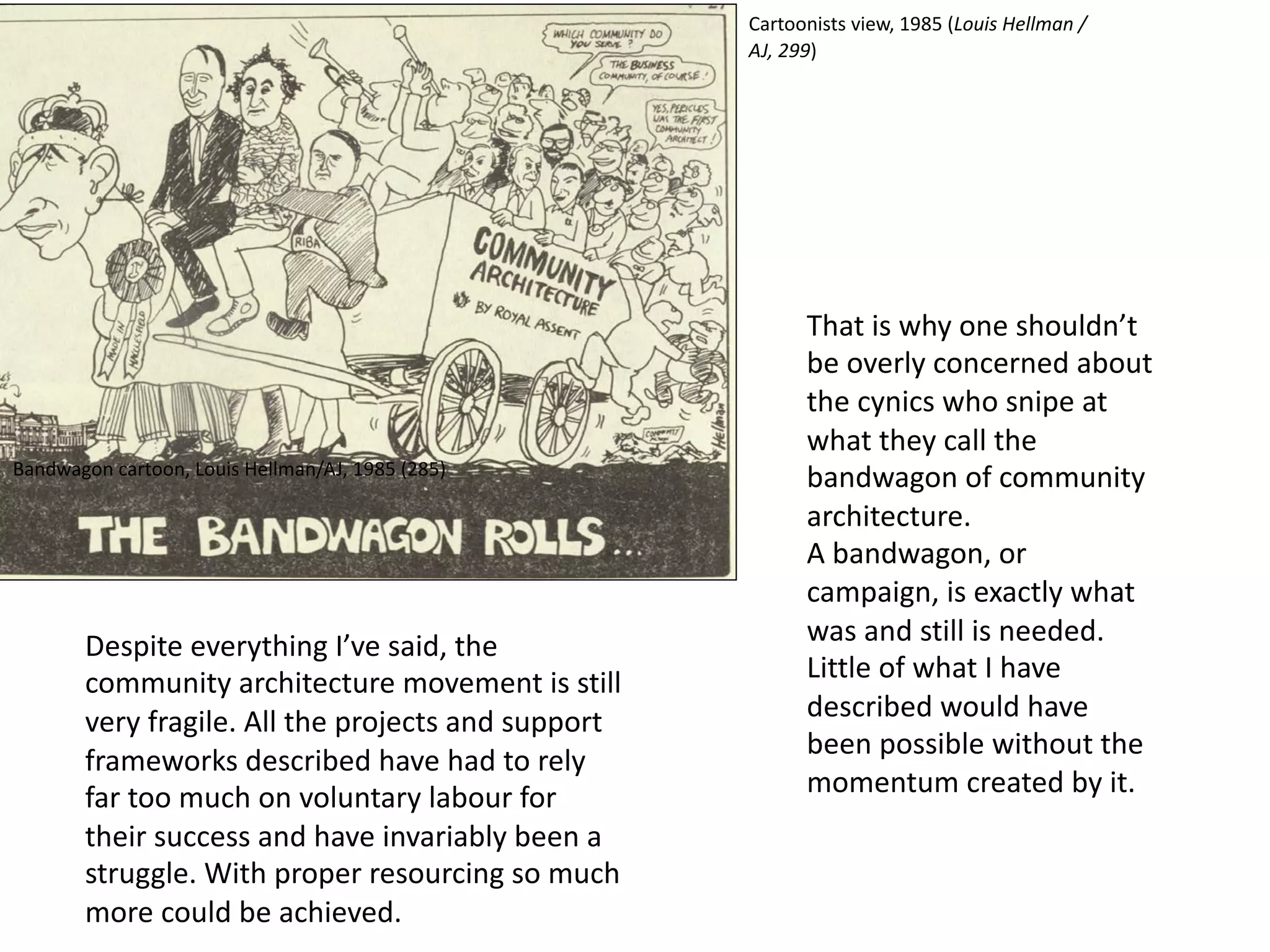 Despite everything I’ve said, the
community architecture movement is still
very fragile. All the projects and support
frameworks described have had to rely
far too much on voluntary labour for
their success and have invariably been a
struggle. With proper resourcing so much
more could be achieved.
Bandwagon cartoon, Louis Hellman/AJ, 1985 (285)
That is why one shouldn’t
be overly concerned about
the cynics who snipe at
what they call the
bandwagon of community
architecture.
A bandwagon, or
campaign, is exactly what
was and still is needed.
Little of what I have
described would have
been possible without the
momentum created by it.
Cartoonists view, 1985 (Louis Hellman /
AJ, 299)
 