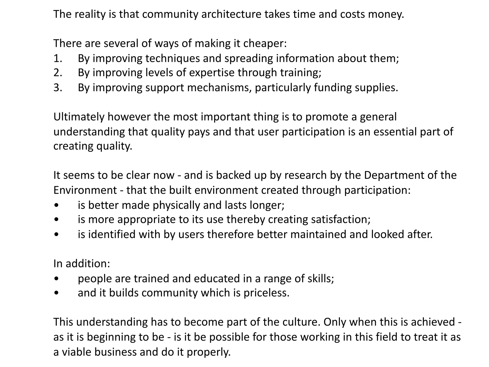 The reality is that community architecture takes time and costs money.
There are several of ways of making it cheaper:
1. By improving techniques and spreading information about them;
2. By improving levels of expertise through training;
3. By improving support mechanisms, particularly funding supplies.
Ultimately however the most important thing is to promote a general
understanding that quality pays and that user participation is an essential part of
creating quality.
It seems to be clear now - and is backed up by research by the Department of the
Environment - that the built environment created through participation:
• is better made physically and lasts longer;
• is more appropriate to its use thereby creating satisfaction;
• is identified with by users therefore better maintained and looked after.
In addition:
• people are trained and educated in a range of skills;
• and it builds community which is priceless.
This understanding has to become part of the culture. Only when this is achieved -
as it is beginning to be - is it be possible for those working in this field to treat it as
a viable business and do it properly.
 