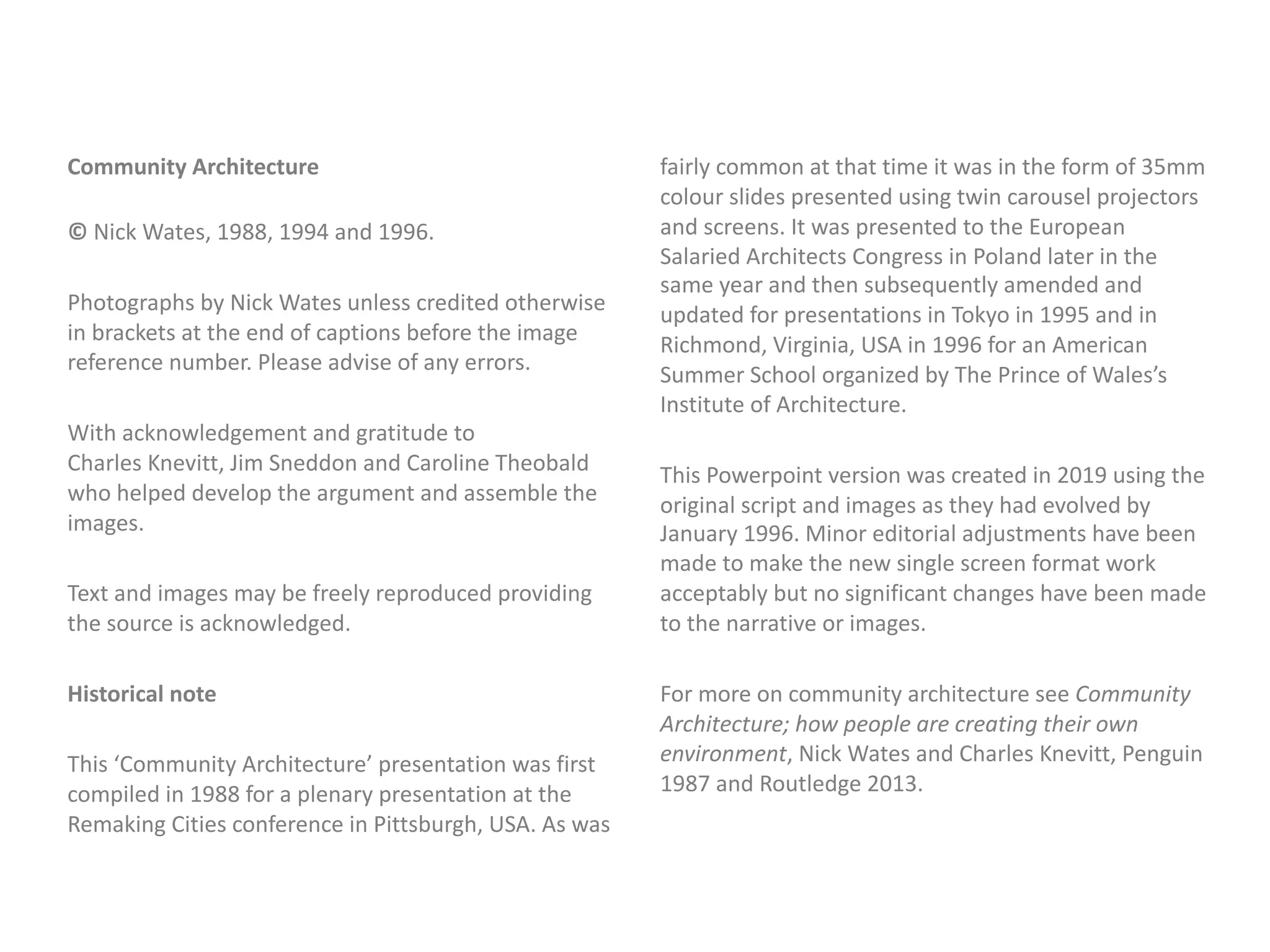Community Architecture
© Nick Wates, 1988, 1994 and 1996.
Photographs by Nick Wates unless credited otherwise
in brackets at the end of captions before the image
reference number. Please advise of any errors.
With acknowledgement and gratitude to
Charles Knevitt, Jim Sneddon and Caroline Theobald
who helped develop the argument and assemble the
images.
Text and images may be freely reproduced providing
the source is acknowledged.
Historical note
This ‘Community Architecture’ presentation was first
compiled in 1988 for a plenary presentation at the
Remaking Cities conference in Pittsburgh, USA. As was
fairly common at that time it was in the form of 35mm
colour slides presented using twin carousel projectors
and screens. It was presented to the European
Salaried Architects Congress in Poland later in the
same year and then subsequently amended and
updated for presentations in Tokyo in 1995 and in
Richmond, Virginia, USA in 1996 for an American
Summer School organized by The Prince of Wales’s
Institute of Architecture.
This Powerpoint version was created in 2019 using the
original script and images as they had evolved by
January 1996. Minor editorial adjustments have been
made to make the new single screen format work
acceptably but no significant changes have been made
to the narrative or images.
For more on community architecture see Community
Architecture; how people are creating their own
environment, Nick Wates and Charles Knevitt, Penguin
1987 and Routledge 2013.
 