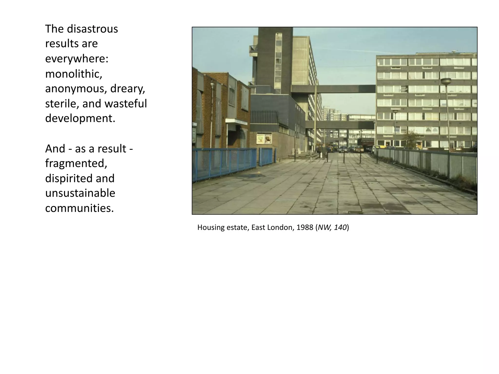 The disastrous
results are
everywhere:
monolithic,
anonymous, dreary,
sterile, and wasteful
development.
And - as a result -
fragmented,
dispirited and
unsustainable
communities.
Housing estate, East London, 1988 (NW, 140)
 