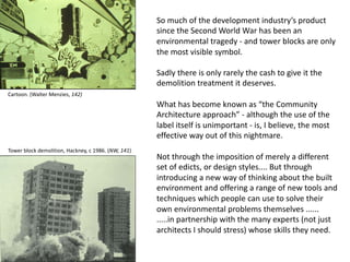 So much of the development industry’s product
since the Second World War has been an
environmental tragedy - and tower blocks are only
the most visible symbol.
Sadly there is only rarely the cash to give it the
demolition treatment it deserves.
What has become known as “the Community
Architecture approach” - although the use of the
label itself is unimportant - is, I believe, the most
effective way out of this nightmare.
Not through the imposition of merely a different
set of edicts, or design styles.... But through
introducing a new way of thinking about the built
environment and offering a range of new tools and
techniques which people can use to solve their
own environmental problems themselves ......
.....in partnership with the many experts (not just
architects I should stress) whose skills they need.
Tower block demolition, Hackney, c 1986. (NW, 141)
Cartoon. (Walter Menzies, 142)
 