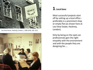1. Local base
Most successful projects start
off by setting up a local office -
preferably in a prominent shop
or empty flat (as shown here at
Lea View Estate, Hackney,
London).
Only by being on the spot can
professionals gain the right
empathy with the environment
and with the people they are
designing for.....
Lea View House, Hackney, London, c 1981 (HTA, 320, 321)
 