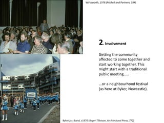 2. Involvement
Getting the community
affected to come together and
start working together. This
might start with a traditional
public meeting.....
...or a neighbourhood festival
(as here at Byker, Newcastle).
Wirksworth, 1978 (Michell and Partners, 584)
Byker jazz band, c1970 (Roger Tillotson, Architectural Press, 772)
 