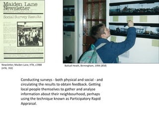 Conducting surveys - both physical and social - and
circulating the results to obtain feedback. Getting
local people themselves to gather and analyse
information about their neighbourhood, perhaps
using the technique known as Participatory Rapid
Appraisal.
Newsletter, Maiden Lane, HTA, c1988
(HTA, 743)
Ballsall Heath, Birmingham, 1994 (858)
 