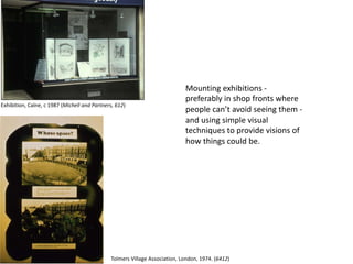 Mounting exhibitions -
preferably in shop fronts where
people can’t avoid seeing them -
and using simple visual
techniques to provide visions of
how things could be.
Exhibition, Calne, c 1987 (Michell and Partners, 612)
Tolmers Village Association, London, 1974. (6412)
 