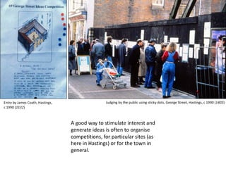 A good way to stimulate interest and
generate ideas is often to organise
competitions, for particular sites (as
here in Hastings) or for the town in
general.
Judging by the public using sticky dots, George Street, Hastings, c 1990 (1403)Entry by James Coath, Hastings,
c 1990 (1132)
 