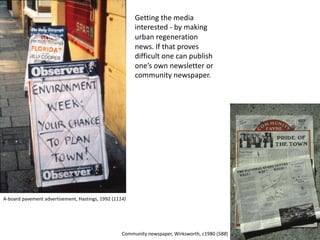Getting the media
interested - by making
urban regeneration
news. If that proves
difficult one can publish
one’s own newsletter or
community newspaper.
A-board pavement advertisement, Hastings, 1992 (1114)
Community newspaper, Wirksworth, c1980 (588)
 