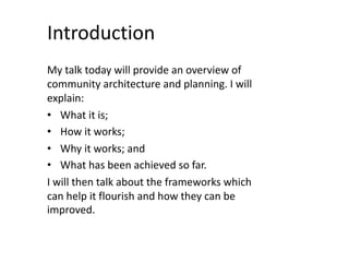 Introduction
My talk today will provide an overview of
community architecture and planning. I will
explain:
• What it is;
• How it works;
• Why it works; and
• What has been achieved so far.
I will then talk about the frameworks which
can help it flourish and how they can be
improved.
 