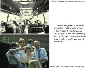 ..... and visiting other schemes is
invaluable - both good and bad -
to learn from the mistakes and
successes of others - by observing
and by talking to people who have
done it before, preferably in their
own homes.
Hesketh Street Coop, Liverpool, visit to Runcorn, 1979.
Coach trip for Lea View House tenants, c 1981 (HTA, 328)
 