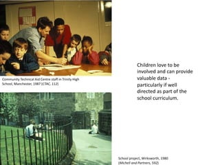 Children love to be
involved and can provide
valuable data -
particularly if well
directed as part of the
school curriculum.
Community Technical Aid Centre staff in Trinity High
School, Manchester, 1987 (CTAC, 112)
School project, Wirksworth, 1980
(Michell and Partners, 592)
 
