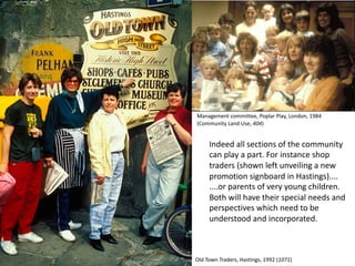 Indeed all sections of the community
can play a part. For instance shop
traders (shown left unveiling a new
promotion signboard in Hastings)....
....or parents of very young children.
Both will have their special needs and
perspectives which need to be
understood and incorporated.
Old Town Traders, Hastings, 1992 (1071)
Management committee, Poplar Play, London, 1984
(Community Land Use, 404)
 
