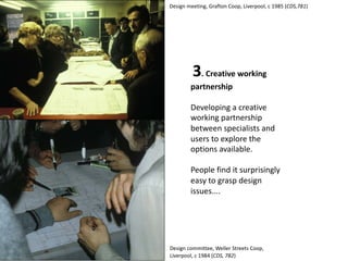 3. Creative working
partnership
Developing a creative
working partnership
between specialists and
users to explore the
options available.
People find it surprisingly
easy to grasp design
issues....
Design meeting, Grafton Coop, Liverpool, c 1985 (CDS,781)
Design committee, Weller Streets Coop,
Liverpool, c 1984 (CDS, 782)
 