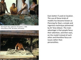 Even better if used on location.
The use of these kinds of
models has become known as
Planning for Real, a simple and
ingenious technique pioneered
by Dr Tony Gibson. The main
advantage is that people focus
their attention, and their eyes,
on the model instead of each
other and therefore focus on
issues rather than
personalities.
Planning for Real, Lightmoor, Shropshire, c 1986
(Tony Gibson,TCPA, 362 above, 363 below).
 