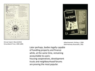 Later perhaps, bodies legally capable
of handling property and finance
while, at the same time, remaining
accountable to users:
housing cooperatives, development
trusts and neighbourhood forums
are proving the most popular.
Annual report, Macclesfield
Groundwork Trust, 1985 (289)
Advertisement, Stirling, c 1984
(Rod Hackney Associates, 290)
 