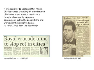 It was just over 10 years ago that Prince
Charles started crusading for a renaissance
of Britain’s urban areas; a renaissance
brought about not by experts or
government, but by the people living and
working in those deprived areas
- a renaissance from the bottom up.
The Times 24.11.1987 (222)Liverpool Daily Post 24.11.1986 (220)
 