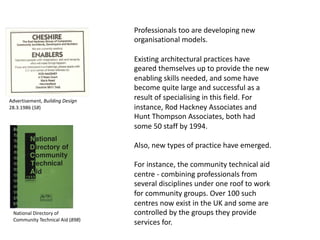 Professionals too are developing new
organisational models.
Existing architectural practices have
geared themselves up to provide the new
enabling skills needed, and some have
become quite large and successful as a
result of specialising in this field. For
instance, Rod Hackney Associates and
Hunt Thompson Associates, both had
some 50 staff by 1994.
Also, new types of practice have emerged.
For instance, the community technical aid
centre - combining professionals from
several disciplines under one roof to work
for community groups. Over 100 such
centres now exist in the UK and some are
controlled by the groups they provide
services for.
Advertisement, Building Design
28.3.1986 (58)
National Directory of
Community Technical Aid (898)
 
