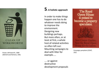 5. A holistic approach
In order to make things
happen one has to do
whatever needs doing
to improve the
environment.
Designing new
buildings perhaps.
But more often, or at
least at first, a whole
host of related activities
so often left out:
Mounting campaigns to
deal with litter for
example.....
.... or against
destructive
development proposals
Campaign pamphlet (CGHP,
162)Poster, Wirksworth, 1980
(Michell and Partners, 594)
 