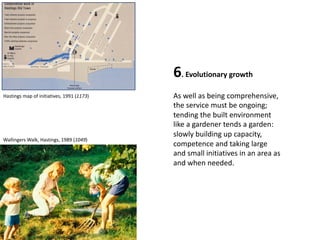 6. Evolutionary growth
As well as being comprehensive,
the service must be ongoing;
tending the built environment
like a gardener tends a garden:
slowly building up capacity,
competence and taking large
and small initiatives in an area as
and when needed.
Hastings map of initiatives, 1991 (1173)
Wallingers Walk, Hastings, 1989 (1049)
 