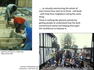 ......or actually constructing the whole of
one’s home from start to to finish - self build
- with help from neighbours doing the same
thing.
There Ïs nothing like physical activity for
getting people to understand how the built
environment works and helping them gain
the confidence to improve it.
Lightmoor, Shropshire, c 1986 (Tony
Gibson/TCPA, 364)
Lewisham Self Build Housing
Association, c 1987 (CES, 311)
 