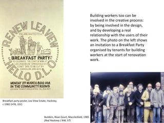 Building workers too can be
involved in the creative process:
by being involved in the design,
and by developing a real
relationship with the users of their
work. The photo on the left shows
an invitation to a Breakfast Party
organised by tenants for building
workers at the start of renovation
work.
Builders, Roan Court, Macclesfield, 1985
(Rod Hackney / NW, 57)
Breakfast party poster, Lea View Estate, Hackney,
c 1982 (HTA, 331)
 