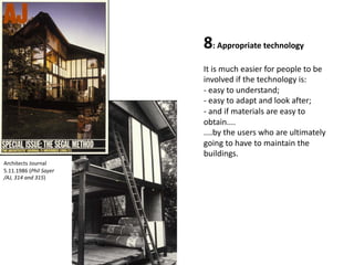 8: Appropriate technology
It is much easier for people to be
involved if the technology is:
- easy to understand;
- easy to adapt and look after;
- and if materials are easy to
obtain....
....by the users who are ultimately
going to have to maintain the
buildings.
Architects Journal
5.11.1986 (Phil Sayer
/AJ, 314 and 315)
 