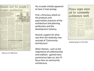 His crusade initially appeared
to have 2 main prongs.
First, a ferocious attack on
the products and
paternalistic practices of the
architecture and planning
professions and the
development industry.
Second, support for what
was then the relatively new
concept of ‘Community
Architecture’.
Other themes - such as the
importance of craftsmanship
and tradition - gained more
prominence later on, but I’ll
focus here on community
architecture.
Observer 3.6.1984 (223)
Building Design 15.2.85 (224)
 