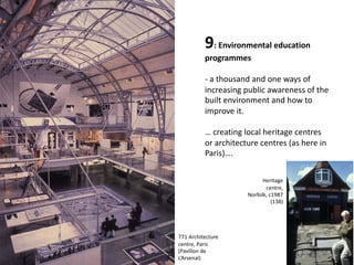 9: Environmental education
programmes
- a thousand and one ways of
increasing public awareness of the
built environment and how to
improve it.
… creating local heritage centres
or architecture centres (as here in
Paris)….
Heritage
centre,
Norfolk, c1987
(138)
771 Architecture
centre, Paris
(Pavillon de
L’Arsenal)
 