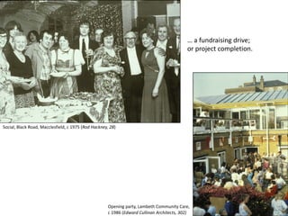 … a fundraising drive;
or project completion.
Social, Black Road, Macclesfield, c 1975 (Rod Hackney, 28)
Opening party, Lambeth Community Care,
c 1986 (Edward Cullinan Architects, 302)
 