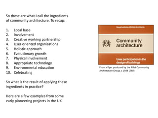 So these are what I call the ingredients
of community architecture. To recap:
1. Local base
2. Involvement
3. Creative working partnership
4. User oriented organisations
5. Holistic approach
6. Evolutionary growth
7. Physical involvement
8. Appropriate technology
9. Environmental education
10. Celebrating
So what is the result of applying these
ingredients in practice?
Here are a few examples from some
early pioneering projects in the UK.
From a flyer produced by the RIBA Community
Architecture Group, c 1988 (260)
 