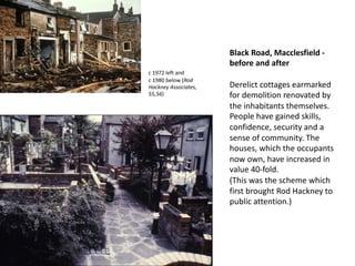 Black Road, Macclesfield -
before and after
Derelict cottages earmarked
for demolition renovated by
the inhabitants themselves.
People have gained skills,
confidence, security and a
sense of community. The
houses, which the occupants
now own, have increased in
value 40-fold.
(This was the scheme which
first brought Rod Hackney to
public attention.)
c 1972 left and
c 1980 below (Rod
Hackney Associates,
55,56)
 