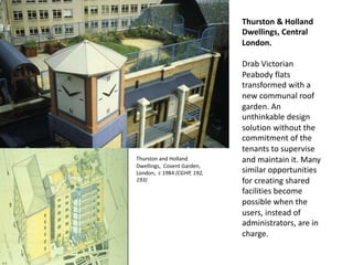 Thurston & Holland
Dwellings, Central
London.
Drab Victorian
Peabody flats
transformed with a
new communal roof
garden. An
unthinkable design
solution without the
commitment of the
tenants to supervise
and maintain it. Many
similar opportunities
for creating shared
facilities become
possible when the
users, instead of
administrators, are in
charge.
Thurston and Holland
Dwellings, Covent Garden,
London, c 1984 (CGHP, 192,
193)
 