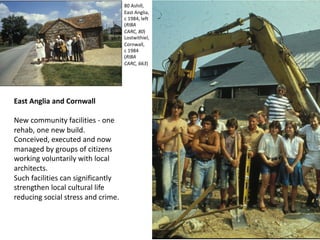 East Anglia and Cornwall
New community facilities - one
rehab, one new build.
Conceived, executed and now
managed by groups of citizens
working voluntarily with local
architects.
Such facilities can significantly
strengthen local cultural life
reducing social stress and crime.
80 Ashill,
East Anglia,
c 1984, left
(RIBA
CARC, 80)
Lostwithiel,
Cornwall,
c 1984
(RIBA
CARC, 663)
 