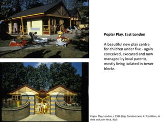 Poplar Play, East London
A beautiful new play centre
for children under five - again
conceived, executed and now
managed by local parents,
mostly living isolated in tower
blocks.
Poplar Play, London, c 1986 (top, Caroline Lwin, 417; bottom, Jo
Reid and John Peck, 418)
 
