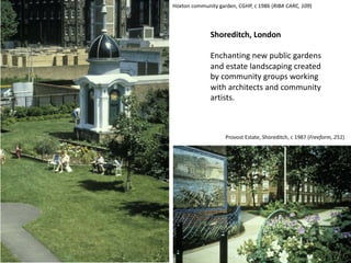 Shoreditch, London
Enchanting new public gardens
and estate landscaping created
by community groups working
with architects and community
artists.
Provost Estate, Shoreditch, c 1987 (Freeform, 251)
Hoxton community garden, CGHP, c 1986 (RIBA CARC, 109)
 