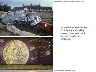 Local children were involved
in designing and making
mosaics there. As a result,
there is virtually no
vandalism.
Mural, Freeform (Freeform, 255)
Ditton Fields, Freeform, c 1987 (Freeform, 256)
 