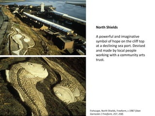 North Shields
A powerful and imaginative
symbol of hope on the cliff top
at a declining sea port. Devised
and made by local people
working with a community arts
trust.
Fishscape, North Shields, Freeform, c 1987 (Stan
Garnester / Freeform, 257, 258)
 
