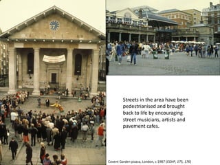 Streets in the area have been
pedestrianised and brought
back to life by encouraging
street musicians, artists and
pavement cafes.
Covent Garden piazza, London, c 1987 (CGHP, 175, 176)
 