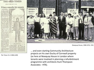 … and even starting Community Architecture
projects on his own Duchy of Cornwall property
(as here at Newquay House in London where
tenants were involved in planning a refurbishment
programme with architects Hunt Thompson
Associates - HTA).
The Times 21.2.1986 (228)
Newquay House, 1986 (HTA, 724)
 