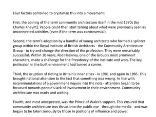 Four factors combined to crystallise this into a movement:
First, the coining of the term community architecture itself in the mid 1970s (by
Charles Knevitt). People could then start talking about what were previously seen as
unconnected activities (even if the term was controversial).
Second, the term’s adoption by a handful of young architects who formed a splinter
group within the Royal Institute of British Architects - the Community Architecture
Group - to try and change the direction of the profession. They were remarkably
successful. Within 10 years, Rod Hackney, one of the Group’s most prominent
characters, made a challenge for the Presidency of the Institute and won. The key
profession in the built environment had turned a corner.
Third, the eruption of rioting in Britain’s inner cities - in 1981 and again in 1985. This
brought national attention to the fact that something was wrong. In line with
recommendations of a government inquiry into the riots - attention began to be
focussed towards people’s lack of involvement in their environment. Community
architecture was ready and waiting.
Fourth, and most unexpected, was the Prince of Wales’s support. This ensured that
community architecture was thrust into the public eye - through the media - and was
begun to be taken seriously by those in positions of influence and power.
 