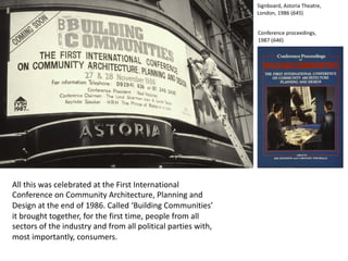 All this was celebrated at the First International
Conference on Community Architecture, Planning and
Design at the end of 1986. Called ‘Building Communities’
it brought together, for the first time, people from all
sectors of the industry and from all political parties with,
most importantly, consumers.
Signboard, Astoria Theatre,
London, 1986 (645)
Conference proceedings,
1987 (646)
 