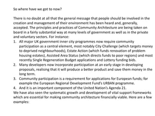 So where have we got to now?
There is no doubt at all that the general message that people should be involved in the
creation and management of their environment has been heard and, generally,
accepted. The principles and practices of Community Architecture are being taken on
board in a fairly substantial way at many levels of government as well as in the private
and voluntary sectors. For instance:
1. All major UK government inner city programmes now require community
participation as a central element, most notably City Challenge (which targets money
to deprived neighbourhoods), Estate Action (which funds renovation of problem
housing estates), Assisted Area Status (which directs funds to poor regions) and most
recently Single Regeneration Budget applications and Lottery funding bids.
2. Many developers now incorporate participation at an early stage in developing
proposals, realising that it will produce a better product and save them money in the
long term.
3. Community participation is a requirement for applications for European funds; for
example the European Regional Development Fund’s URBAN programme.
4. And it is an important component of the United Nation’s Agenda 21.
We have also seen the systematic growth and development of vital support frameworks
which are essential for making community architecture financially viable. Here are a few
examples:
 
