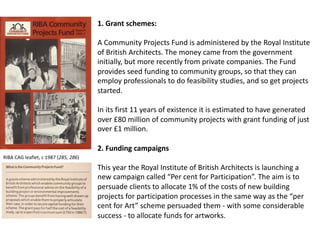 1. Grant schemes:
A Community Projects Fund is administered by the Royal Institute
of British Architects. The money came from the government
initially, but more recently from private companies. The Fund
provides seed funding to community groups, so that they can
employ professionals to do feasibility studies, and so get projects
started.
In its first 11 years of existence it is estimated to have generated
over £80 million of community projects with grant funding of just
over £1 million.
2. Funding campaigns
This year the Royal Institute of British Architects is launching a
new campaign called “Per cent for Participation”. The aim is to
persuade clients to allocate 1% of the costs of new building
projects for participation processes in the same way as the “per
cent for Art” scheme persuaded them - with some considerable
success - to allocate funds for artworks.
RIBA CAG leaflet, c 1987 (285, 286)
 