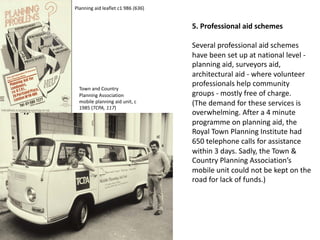 5. Professional aid schemes
Several professional aid schemes
have been set up at national level -
planning aid, surveyors aid,
architectural aid - where volunteer
professionals help community
groups - mostly free of charge.
(The demand for these services is
overwhelming. After a 4 minute
programme on planning aid, the
Royal Town Planning Institute had
650 telephone calls for assistance
within 3 days. Sadly, the Town &
Country Planning Association’s
mobile unit could not be kept on the
road for lack of funds.)
Planning aid leaflet c1 986 (636)
Town and Country
Planning Association
mobile planning aid unit, c
1985 (TCPA, 117)
 