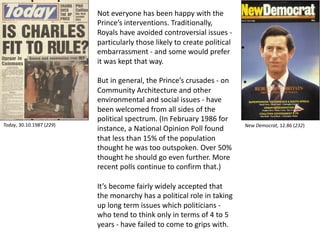 Not everyone has been happy with the
Prince’s interventions. Traditionally,
Royals have avoided controversial issues -
particularly those likely to create political
embarrassment - and some would prefer
it was kept that way.
But in general, the Prince’s crusades - on
Community Architecture and other
environmental and social issues - have
been welcomed from all sides of the
political spectrum. (In February 1986 for
instance, a National Opinion Poll found
that less than 15% of the population
thought he was too outspoken. Over 50%
thought he should go even further. More
recent polls continue to confirm that.)
It’s become fairly widely accepted that
the monarchy has a political role in taking
up long term issues which politicians -
who tend to think only in terms of 4 to 5
years - have failed to come to grips with.
New Democrat, 12.86 (232)Today, 30.10.1987 (229)
 