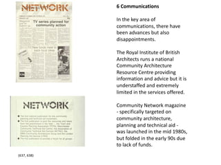 6 Communications
In the key area of
communications, there have
been advances but also
disappointments.
The Royal Institute of British
Architects runs a national
Community Architecture
Resource Centre providing
information and advice but it is
understaffed and extremely
limited in the services offered.
Community Network magazine
- specifically targeted on
community architecture,
planning and technical aid -
was launched in the mid 1980s,
but folded in the early 90s due
to lack of funds.
(637, 638)
 