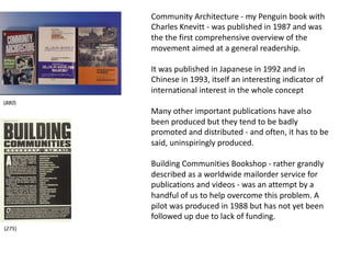 Community Architecture - my Penguin book with
Charles Knevitt - was published in 1987 and was
the the first comprehensive overview of the
movement aimed at a general readership.
It was published in Japanese in 1992 and in
Chinese in 1993, itself an interesting indicator of
international interest in the whole concept
Many other important publications have also
been produced but they tend to be badly
promoted and distributed - and often, it has to be
said, uninspiringly produced.
Building Communities Bookshop - rather grandly
described as a worldwide mailorder service for
publications and videos - was an attempt by a
handful of us to help overcome this problem. A
pilot was produced in 1988 but has not yet been
followed up due to lack of funding.
(275)
(880)
 